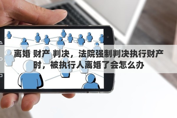 离婚 财产 判决，法院强制判决执行财产时，被执行人离婚了会怎么办