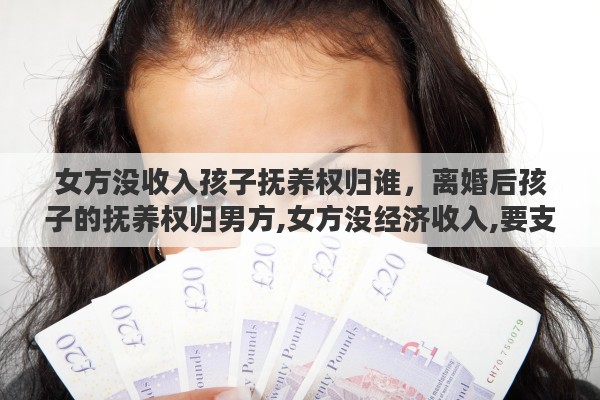 女方没收入孩子抚养权归谁，离婚后孩子的抚养权归男方,女方没经济收入,要支付抚养费吗