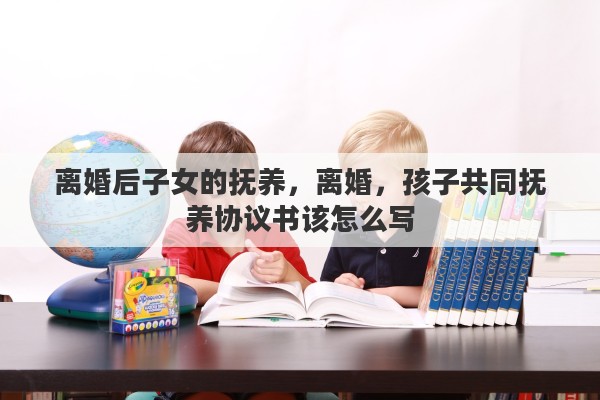 离婚后子女的抚养，离婚，孩子共同抚养协议书该怎么写