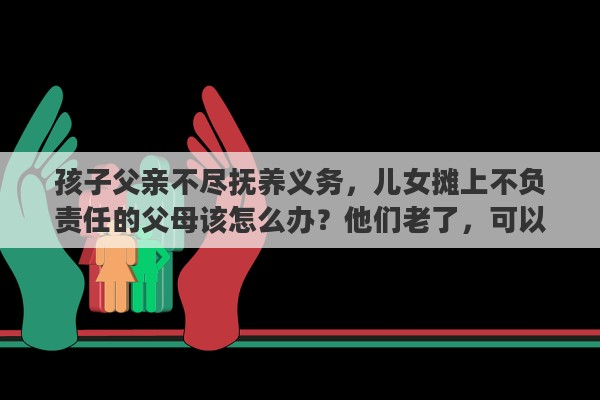孩子父亲不尽抚养义务，儿女摊上不负责任的父母该怎么办？他们老了，可以不管他们吗