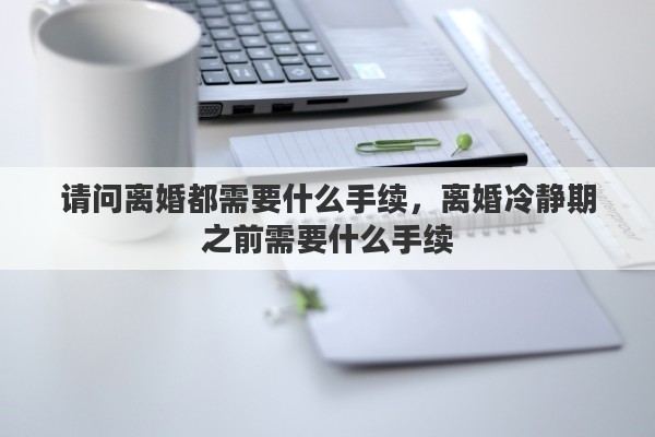 请问离婚都需要什么手续，离婚冷静期之前需要什么手续