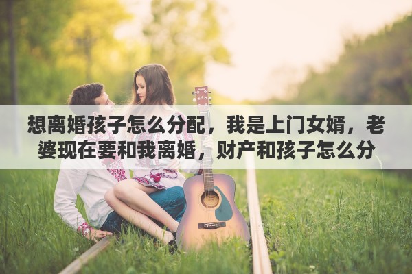 想离婚孩子怎么分配，我是上门女婿，老婆现在要和我离婚，财产和孩子怎么分合适