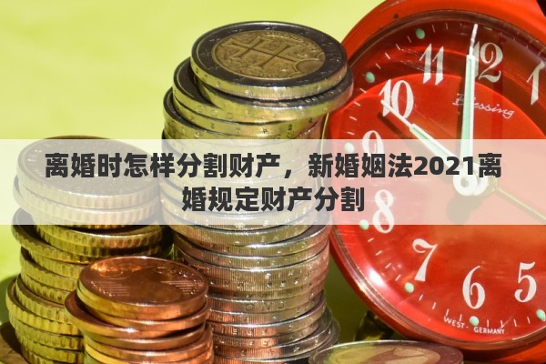 离婚时怎样分割财产，新婚姻法2021离婚规定财产分割