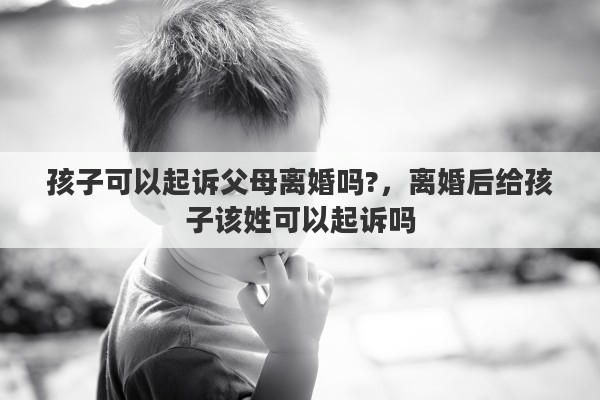 孩子可以起诉父母离婚吗?，离婚后给孩子该姓可以起诉吗