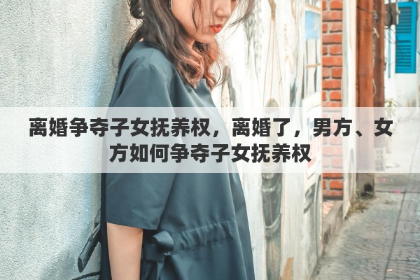 离婚争夺子女抚养权，离婚了，男方、女方如何争夺子女抚养权