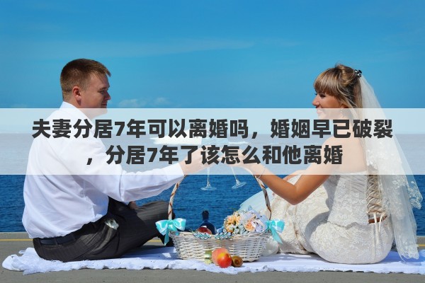 夫妻分居7年可以离婚吗，婚姻早已破裂，分居7年了该怎么和他离婚