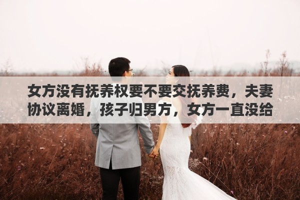 女方没有抚养权要不要交抚养费，夫妻协议离婚，孩子归男方，女方一直没给抚养费，要不要去起诉她