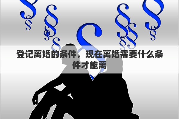 登记离婚的条件，现在离婚需要什么条件才能离