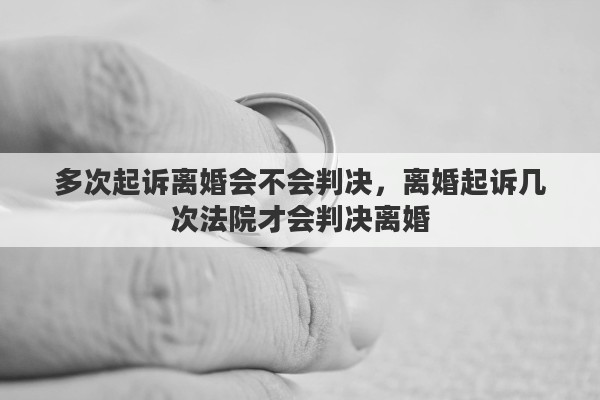多次起诉离婚会不会判决，离婚起诉几次法院才会判决离婚