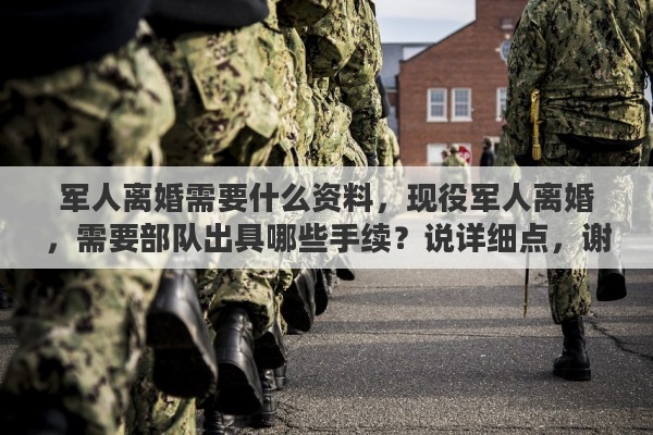军人离婚需要什么资料，现役军人离婚，需要部队出具哪些手续？说详细点，谢谢