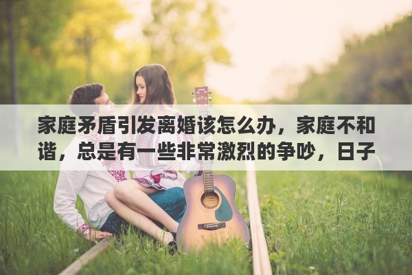 家庭矛盾引发离婚该怎么办，家庭不和谐，总是有一些非常激烈的争吵，日子也好像过不到一起去。该离婚嘛