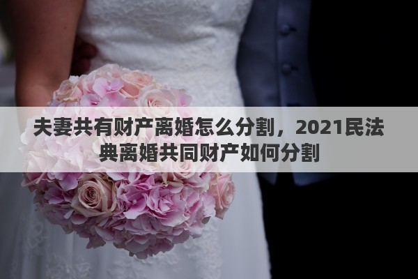 夫妻共有财产离婚怎么分割，2021民法典离婚共同财产如何分割