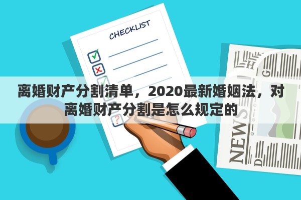 离婚财产分割清单，2020最新婚姻法，对离婚财产分割是怎么规定的