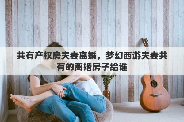 共有产权房夫妻离婚，梦幻西游夫妻共有的离婚房子给谁