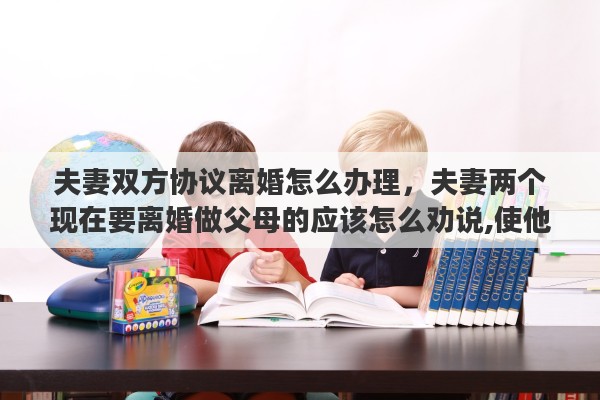 夫妻双方协议离婚怎么办理，夫妻两个现在要离婚做父母的应该怎么劝说,使他们不要离婚