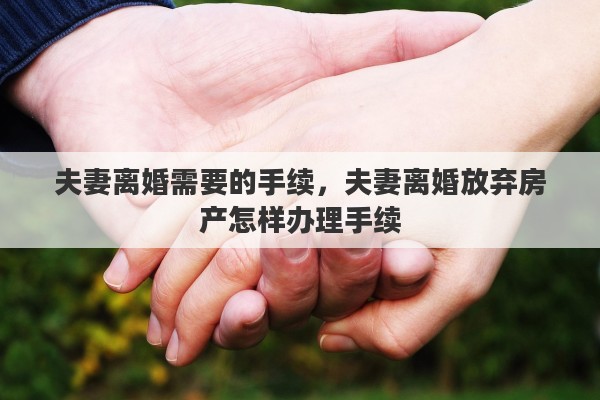 夫妻离婚需要的手续，夫妻离婚放弃房产怎样办理手续