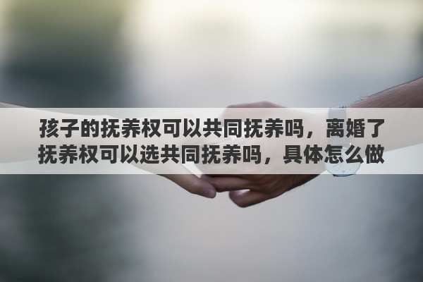 孩子的抚养权可以共同抚养吗，离婚了抚养权可以选共同抚养吗，具体怎么做