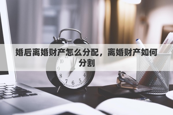 婚后离婚财产怎么分配，离婚财产如何分割