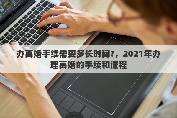 办离婚手续需要多长时间?，2021年办理离婚的手续和流程
