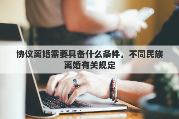 协议离婚需要具备什么条件，不同民族离婚有关规定
