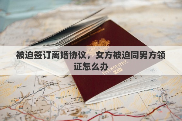 被迫签订离婚协议，女方被迫同男方领证怎么办