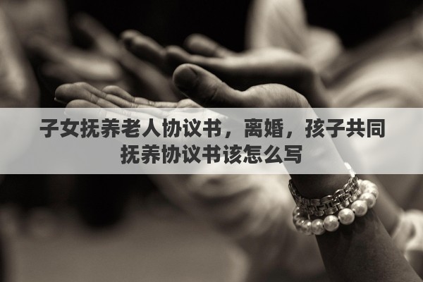 子女抚养老人协议书，离婚，孩子共同抚养协议书该怎么写