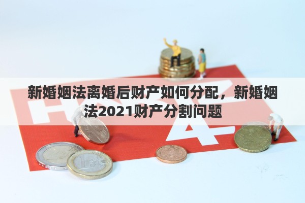 新婚姻法离婚后财产如何分配，新婚姻法2021财产分割问题