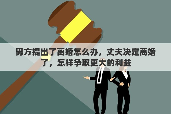 男方提出了离婚怎么办，丈夫决定离婚了，怎样争取更大的利益