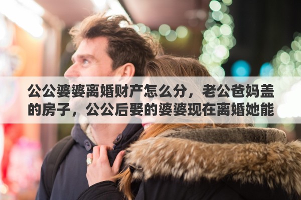 公公婆婆离婚财产怎么分，老公爸妈盖的房子，公公后娶的婆婆现在离婚她能分到房子吗