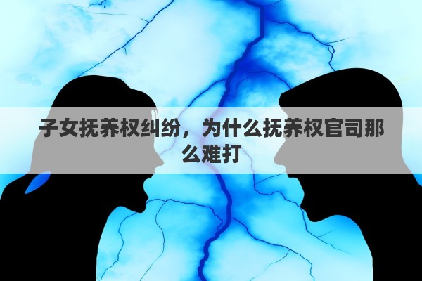 子女抚养权纠纷，为什么抚养权官司那么难打