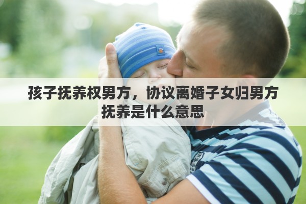 孩子抚养权男方，协议离婚子女归男方抚养是什么意思