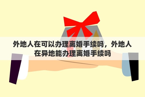 外地人在可以办理离婚手续吗，外地人在异地能办理离婚手续吗