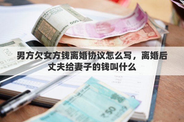 男方欠女方钱离婚协议怎么写，离婚后丈夫给妻子的钱叫什么