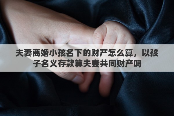 夫妻离婚小孩名下的财产怎么算，以孩子名义存款算夫妻共同财产吗