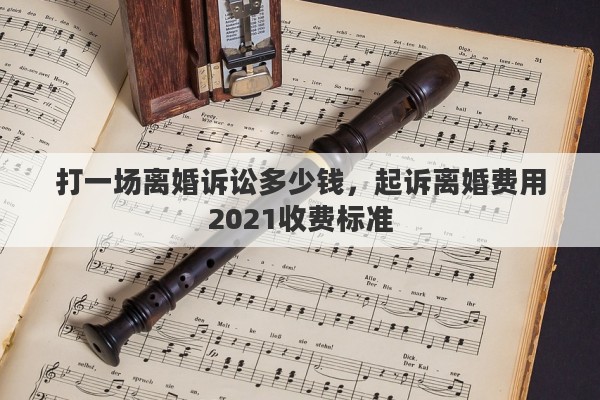 打一场离婚诉讼多少钱，起诉离婚费用2021收费标准