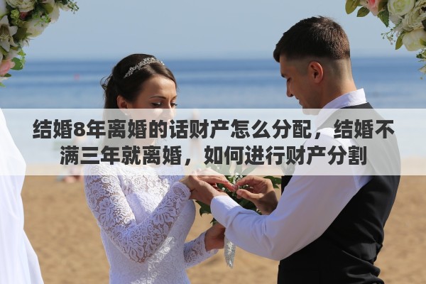 结婚8年离婚的话财产怎么分配，结婚不满三年就离婚，如何进行财产分割