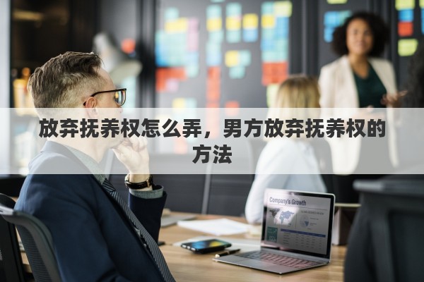 放弃抚养权怎么弄，男方放弃抚养权的方法