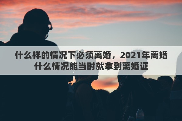 什么样的情况下必须离婚，2021年离婚什么情况能当时就拿到离婚证