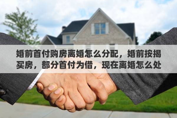 婚前首付购房离婚怎么分配，婚前按揭买房，部分首付为借，现在离婚怎么处理财产