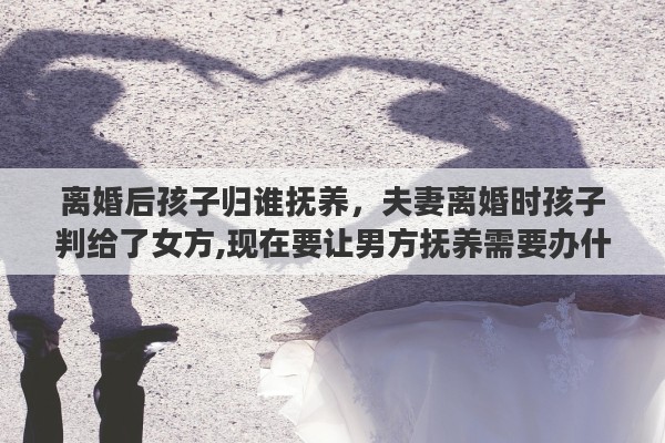 离婚后孩子归谁抚养，夫妻离婚时孩子判给了女方,现在要让男方抚养需要办什么手续吗