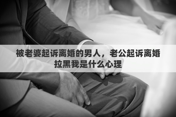 被老婆起诉离婚的男人，老公起诉离婚拉黑我是什么心理