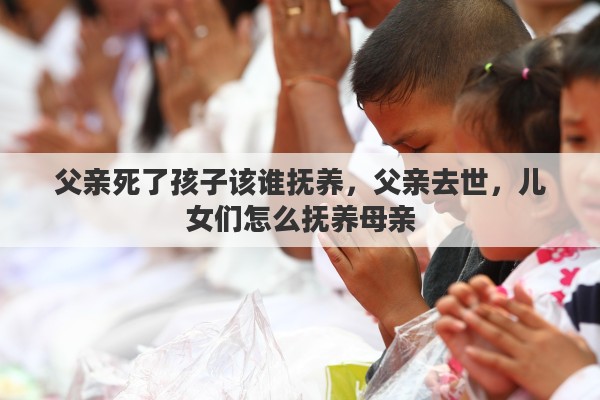父亲死了孩子该谁抚养，父亲去世，儿女们怎么抚养母亲