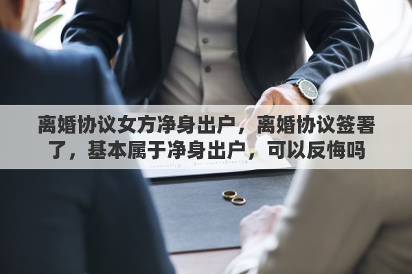 离婚协议女方净身出户，离婚协议签署了，基本属于净身出户，可以反悔吗