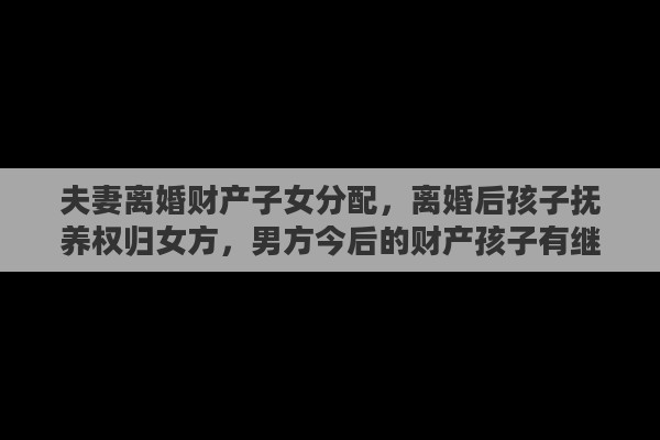 夫妻离婚财产子女分配，离婚后孩子抚养权归女方，男方今后的财产孩子有继承权吗
