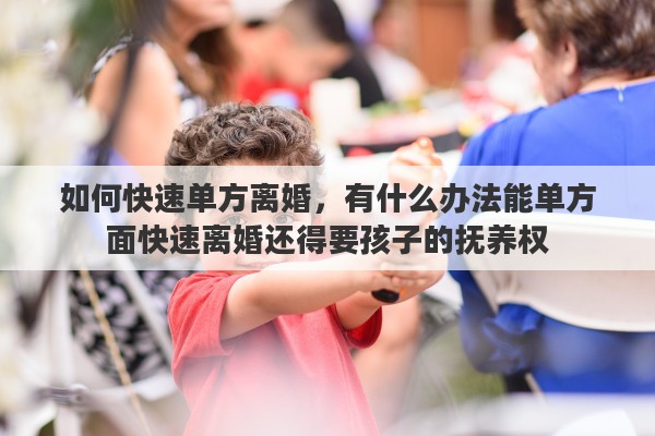 如何快速单方离婚，有什么办法能单方面快速离婚还得要孩子的抚养权