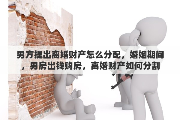 男方提出离婚财产怎么分配，婚姻期间，男房出钱购房，离婚财产如何分割