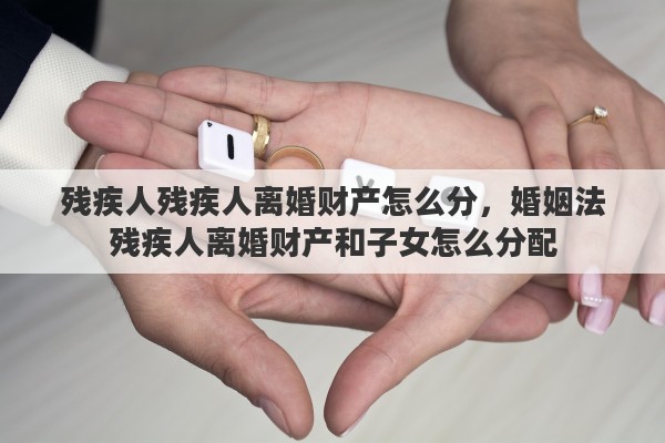 残疾人残疾人离婚财产怎么分，婚姻法残疾人离婚财产和子女怎么分配