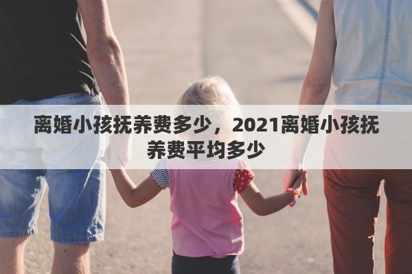 离婚小孩抚养费多少，2021离婚小孩抚养费平均多少