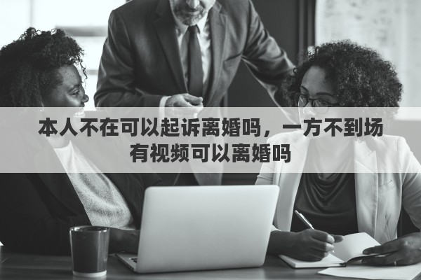 本人不在可以起诉离婚吗，一方不到场有视频可以离婚吗