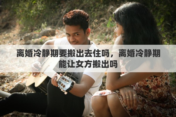 离婚冷静期要搬出去住吗，离婚冷静期能让女方搬出吗